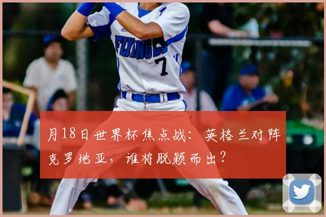 月18日世界杯焦点战：英格兰对阵克罗地亚，谁将脱颖而出？