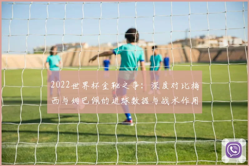 2022世界杯金靴之争：深度对比梅西与姆巴佩的进球数据与战术作用