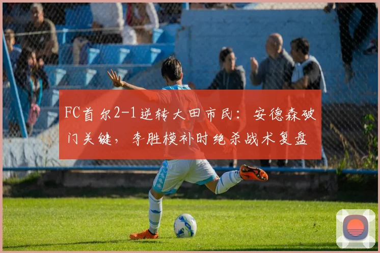 FC首尔2-1逆转大田市民：安德森破门关键，李胜模补时绝杀战术复盘