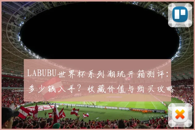LABUBU世界杯系列潮玩开箱测评：多少钱入手？收藏价值与购买攻略解析