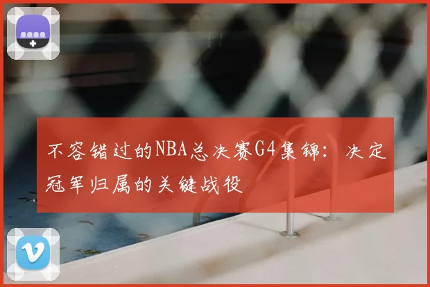 不容错过的NBA总决赛G4集锦：决定冠军归属的关键战役