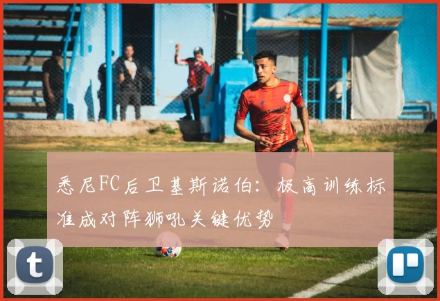 悉尼FC后卫基斯诺伯：极高训练标准成对阵狮吼关键优势