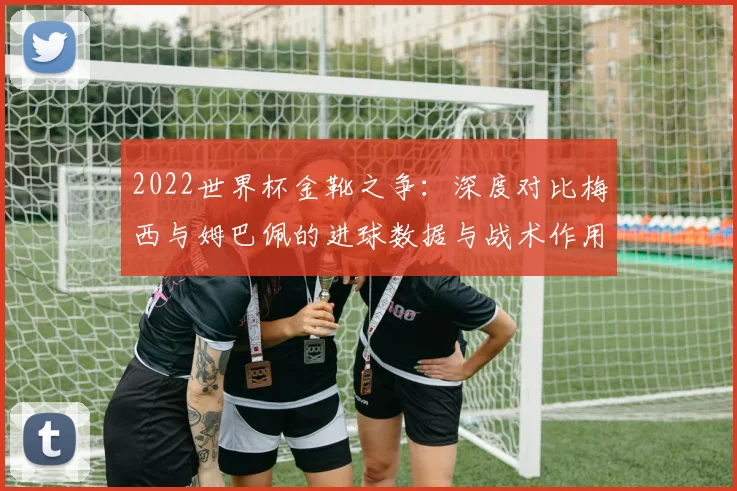 2022世界杯金靴之争：深度对比梅西与姆巴佩的进球数据与战术作用