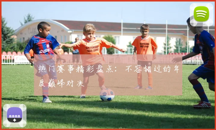 热门赛事精彩盘点：不容错过的年度巅峰对决