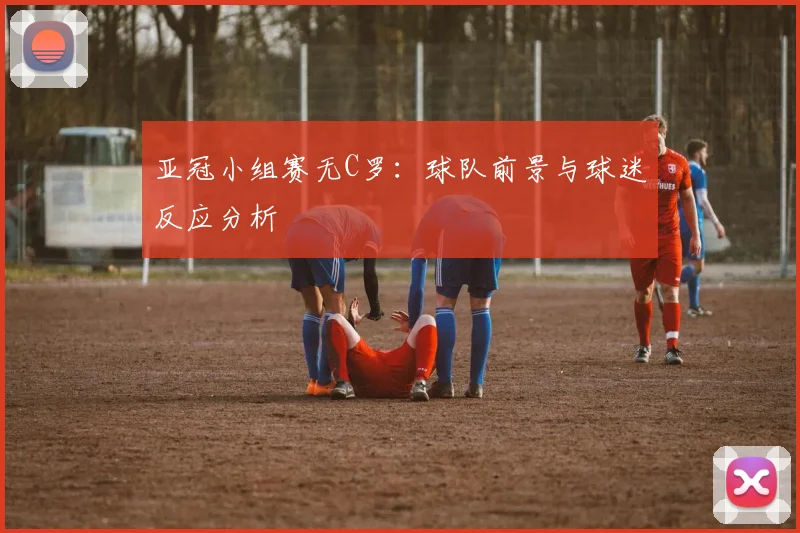 亚冠小组赛无C罗：球队前景与球迷反应分析