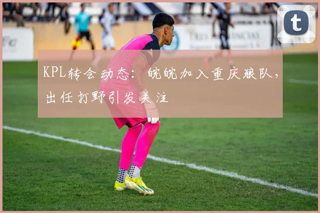 KPL转会动态:皖皖加入重庆狼队,出任打野引发关注
