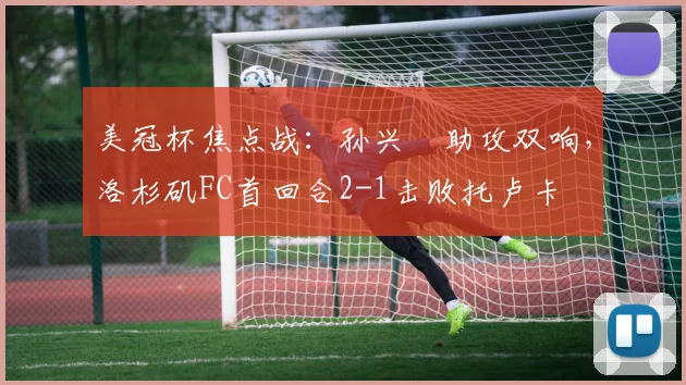 美冠杯焦点战：孙兴慜助攻双响，洛杉矶FC首回合2-1击败托卢卡