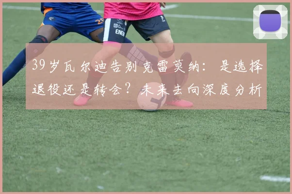 39岁瓦尔迪告别克雷莫纳：是选择退役还是转会？未来去向深度分析