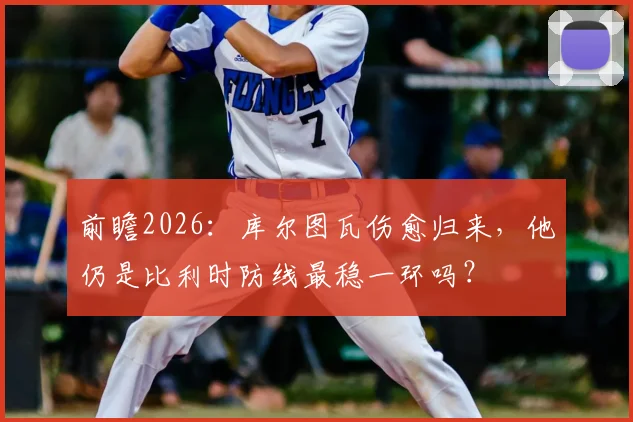 前瞻2026：库尔图瓦伤愈归来，他仍是比利时防线最稳一环吗？