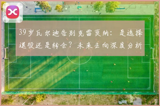 39岁瓦尔迪告别克雷莫纳：是选择退役还是转会？未来去向深度分析