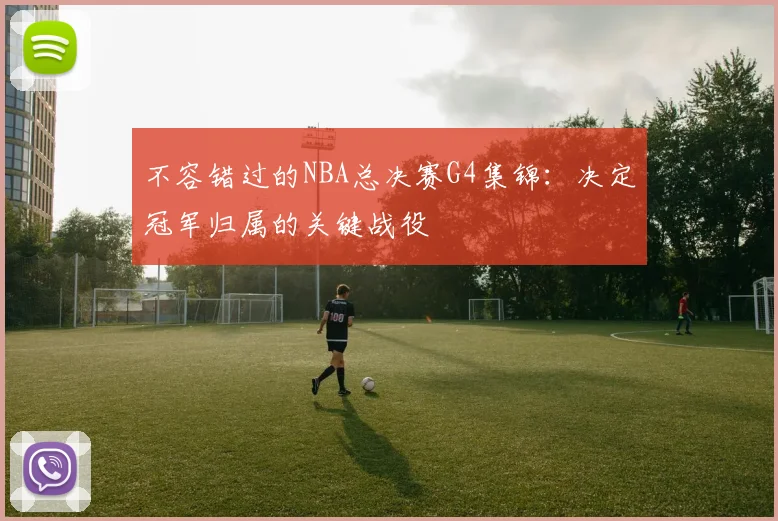 不容错过的NBA总决赛G4集锦：决定冠军归属的关键战役