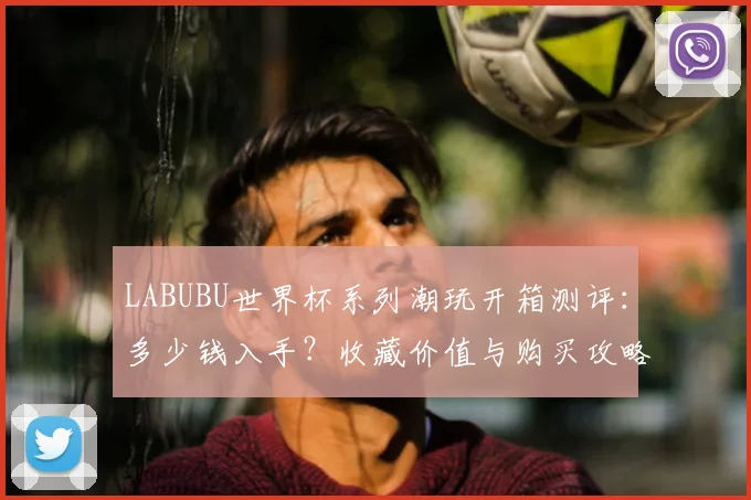 LABUBU世界杯系列潮玩开箱测评：多少钱入手？收藏价值与购买攻略解析