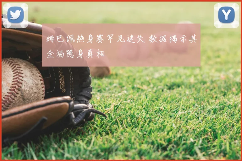 姆巴佩热身赛罕见迷失 数据揭示其全场隐身真相