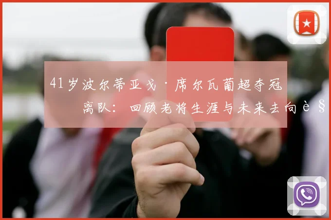 41岁波尔蒂亚戈·席尔瓦葡超夺冠后离队：回顾老将生涯与未来去向解析