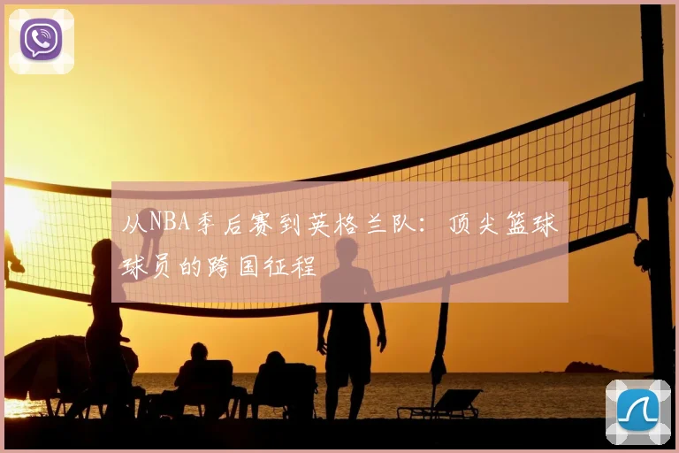 从NBA季后赛到英格兰队：顶尖篮球球员的跨国征程